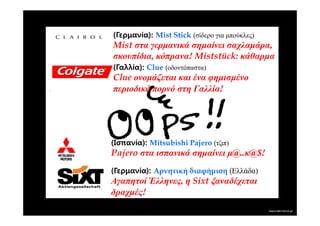 (Γερμανία): Mist Stick (σίδερο για µπούκλες)
Mist στα γερµανικά σηµαίνει σαχλαµάρα,
σκουπίδια, κόπρανα! Miststück: κάθαρµα
(Γαλλία): Clue (οδοντόπαστα)
Clue ονοµάζεται και ένα φηµισµένο
περιοδικό πορνό στη Γαλλία!




(Ισπανία): Mitsubishi Pajero (τζιπ)
Pajero στα ισπανικά σηµαίνει µ@..κ@$!
(Γερμανία): Αρνητική διαφήµιση (Ελλάδα)
Αγαπητοί Έλληνες, η Sixt ξαναδέχεται
δραχµές!
 