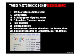ΤΡΟΠΟΙ ΓΝ ΣΤΟΠΟΙΗΣΗΣ E-SHOP ΣΕ ΞΕΝΕΣ ΑΓΟΡΕΣ

I. SEO (Search Engine Optimazation)
         (Search       Optimazation)
         (Adwords
          Adwords)
II. SEA ( Adwords)
III. ∆ιεθνές µηχανές σύγκρισης τιµών
IV. Σε Newsletter ξένων συνεργατών
V. Σήµα ποιότητας
VI. Offline ∆ιαφήµιση
                                                         eBay)
VII. Καταχώρηση σε ανοικτές πλατφόρµες (π.χ. Amazon, eBay)
VIII. ∆ιαφήµιση µε Banner σε ξένες ιστοσελίδες (π.χ. Affiliate)
 