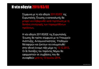 Η νέα οδηγία 2011/83/EE
      Σύµφωνα µε τη νέα οδηγία 2011/83/ΕΕ της
      Ευρωπαϊκής Ένωσης ο καταναλωτής θα
      µπορεί να επιβαρυνθεί κατά περίπτωση µε τη
      δαπάνη επιστροφής των παραγγελθέντων
      προϊόντων.

      Η νέα οδηγία 2011/83/ΕΕ της Ευρωπαϊκής
      Ένωσης θα πρέπει σύµφωνα µε το Υπουργείο
      Ανάπτυξης, Ανταγωνιστικότητας, Υποδοµών
      Μεταφορών και ∆ικτύων να ενσωµατωθεί
      στην εθνική έννοµη τάξη µέχρι τις 13.12.2013.
      Οι δε διατάξεις του παρόντος Νόµου θα
      εφαρµοστούν σε συµβάσεις που θα
      συναφθούν µετά τις 13 Ιουνίου 2014.
 