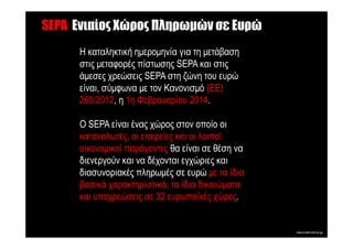 SEPA Ενιαίος Χώρος Πληρωµών σε Ευρώ
      Η καταληκτική ηµεροµηνία για τη µετάβαση
      στις µεταφορές πίστωσης SEPA και στις
      άµεσες χρεώσεις SEPA στη ζώνη του ευρώ
      είναι, σύµφωνα µε τον Κανονισµό (ΕΕ)
      260/2012, η 1η Φεβρουαρίου 2014.

      O SEPA είναι ένας χώρος στον οποίο οι
      καταναλωτές, οι εταιρείες και οι λοιποί
      οικονοµικοί παράγοντες θα είναι σε θέση να
      διενεργούν και να δέχονται εγχώριες και
      διασυνοριακές πληρωµές σε ευρώ µε τα ίδια
      βασικά χαρακτηριστικά, τα ίδια δικαιώµατα
      και υποχρεώσεις σε 32 ευρωπαϊκές χώρες.
 