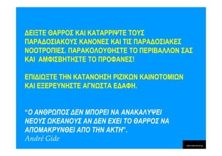 ∆ΕΙΞΤΕ ΘΑΡΡΟΣ ΚΑΙ ΚΑΤΑΡΡΙΨΤΕ ΤΟΥΣ
ΠΑΡΑ∆ΟΣΙΑΚΟΥΣ ΚΑΝΟΝΕΣ ΚΑΙ ΤΙΣ ΠΑΡΑ∆ΟΣΙΑΚΕΣ
ΝΟΟΤΡΟΠΙΕΣ. ΠΑΡΑΚΟΛΟΥΘΗΣΤΕ ΤΟ ΠΕΡΙΒΑΛΛΟΝ ΣΑΣ
ΚΑΙ ΑΜΦΙΣΒΗΤΗΣΤΕ ΤΟ ΠΡΟΦΑΝΕΣ!

ΕΠΙ∆Ι ΞΤΕ ΤΗΝ ΚΑΤΑΝΟΗΣΗ ΡΙΖΙΚ Ν ΚΑΙΝΟΤΟΜΙ Ν
ΚΑΙ ΕΞΕΡΕΥΝΗΣΤΕ ΑΓΝ ΣΤΑ Ε∆ΑΦΗ.


“Ο ΑΝΘΡ ΠΟΣ ∆ΕΝ ΜΠΟΡΕΙ ΝΑ ΑΝΑΚΑΛΥΨΕΙ
ΝΕΟΥΣ ΚΕΑΝΟΥΣ ΑΝ ∆ΕΝ ΕΧΕΙ ΤΟ ΘΑΡΡΟΣ ΝΑ
ΑΠΟΜΑΚΡΥΝΘΕΙ ΑΠΟ ΤΗΝ ΑΚΤΗ”.
André Gide
 