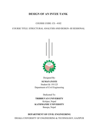 DESIGN OF AN INTZE TANK
COURSE CODE: CE - 4102
COURSE TITLE: STRUCTURAL ANALYSIS AND DESIGN -III SESSIONAL
Designed By:
SUMAN JYOTI
Student Id: 191125
Department of Civil Engineering
Dedicated To:
TRIBHUVAN UNIVERSITY
Kritipur, Nepal
KATHMANDU UNIVERSITY
Banepa, Nepal
DEPARTMENT OF CIVIL ENGINEERING
DHAKA UNIVERSITY OF ENGINEERING & TECHNOLOGY, GAZIPUR
 