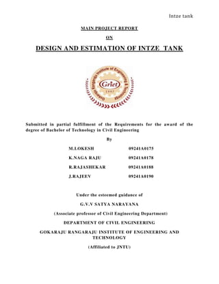 Intze tank
MAIN PROJECT REPORT
ON
DESIGN AND ESTIMATION OF INTZE TANK
Submitted in partial fulfillment of the Requirements for the award of the
degree of Bachelor of Technology in Civil Engineering
By
M.LOKESH 09241A0175
K.NAGA RAJU 09241A0178
R.RAJASHEKAR 09241A0188
J.RAJEEV 09241A0190
Under the esteemed guidance of
G.V.V SATYA NARAYANA
(Associate professor of Civil Engineering Department)
DEPARTMENT OF CIVIL ENGINEERING
GOKARAJU RANGARAJU INSTITUTE OF ENGINEERING AND
TECHNOLOGY
(Affiliated to JNTU)
 