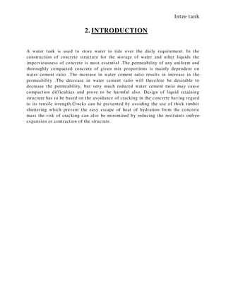 Intze tank
2. INTRODUCTION
A water tank is used to store water to tide over the daily requirement. In the
construction of concrete structure for the storage of water and other liquids the
imperviousness of concrete is most essential .The permeability of any uniform and
thoroughly compacted concrete of given mix proportions is mainly dependent on
water cement ratio .The increase in water cement ratio results in increase in the
permeability .The decrease in water cement ratio will therefore be desirable to
decrease the permeability, but very much reduced water cement ratio may cause
compaction difficulties and prove to be harmful also. Design of liquid retaining
structure has to be based on the avoidance of cracking in the concrete having regard
to its tensile strength.Cracks can be prevented by avoiding the use of thick timber
shuttering which prevent the easy escape of heat of hydration from the concrete
mass the risk of cracking can also be minimized by reducing the restraints onfree
expansion or contraction of the structure.
 