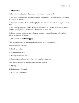 Intze tank
1. Objective:
1. To make a study about the analysis and design of water tanks.
2. To make a study about the guidelines for the design of liquid retaining Structure
according to is code.
3. To know about the design philosophy for the safe and economical design of water
tank.
4. To develop programs for the design of water tank of flexible base and rigid base
and the under ground tank to avoid the tedious calculations.
5. In the end, the programs are validated with the results of manual calculation
given in concrete Structure.
2.1 Sources of water supply:
The various sources of water can be classified into two categories:
Surface sources, such as
1. Ponds and lakes,
2. Streams and rivers,
3. Storage reservoirs, and
4. Oceans, generally not used for water supplies, at present.
Sub-surface sources or underground sources, such as
1. Springs,
2. Infiltration wells, and
3. Wells and Tube-wells.
 