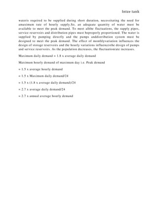 Intze tank
wateris required to be supplied during short duration, necessitating the need for
amaximum rate of hourly supply.So, an adequate quantity of water must be
available to meet the peak demand. To meet allthe fluctuations, the supply pipes,
service reservoirs and distribution pipes must beproperly proportioned. The water is
supplied by pumping directly and the pumps anddistribution system must be
designed to meet the peak demand. The effect of monthlyvariation influences the
design of storage reservoirs and the hourly variations influencesthe design of pumps
and service reservoirs. As the population decreases, the fluctuationrate increases.
Maximum daily demand = 1.8 x average daily demand
Maximum hourly demand of maximum day i.e. Peak demand
= 1.5 x average hourly demand
= 1.5 x Maximum daily demand/24
= 1.5 x (1.8 x average daily demand)/24
= 2.7 x average daily demand/24
= 2.7 x annual average hourly demand
 