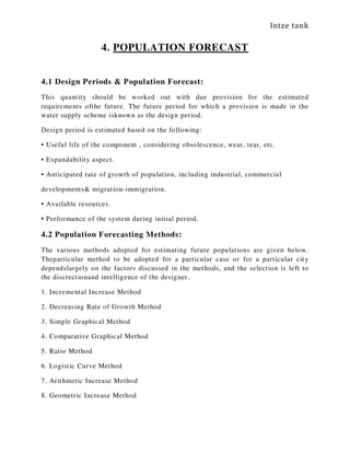 Intze tank
4. POPULATION FORECAST
4.1 Design Periods & Population Forecast:
This quantity should be worked out with due provision for the estimated
requirements ofthe future. The future period for which a provision is made in the
water supply scheme isknown as the design period.
Design period is estimated based on the following:
• Useful life of the component , considering obsolescence, wear, tear, etc.
• Expandability aspect.
• Anticipated rate of growth of population, including industrial, commercial
developments& migration-immigration.
• Available resources.
• Performance of the system during initial period.
4.2 Population Forecasting Methods:
The various methods adopted for estimating future populations are given below.
Theparticular method to be adopted for a particular case or for a particular city
dependslargely on the factors discussed in the methods, and the selection is left to
the discrectionand intelligence of the designer.
1. Incremental Increase Method
2. Decreasing Rate of Growth Method
3. Simple Graphical Method
4. Comparative Graphical Method
5. Ratio Method
6. Logistic Curve Method
7. Arithmetic Increase Method
8. Geometric Increase Method
 