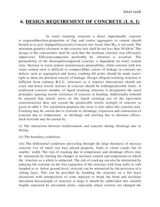 Intze tank
6. DESIGN REQUIREMENT OF CONCRETE (I. S. I)
In water retaining structure a dense impermeable concrete
is requiredtherefore,proportion of fine and course aggregates to cement should
besuch as to give highqualityconcrete.Concrete mix lesser than M20 is not used. The
minimum quantity ofcement in the concrete mix shall be not less than 30 kN/m3
.The
design of the concretemix shall be such that the resultant concrete issu efficiently
impervious. Efficientcompaction preferably by vibration is essential. The
permeability of the thoroughlycompacted concrete is dependent on water cement
ratio. Increase in water cement ratioincreases permeability, while concrete with low
water cement ratio is difficult to compact.Other causes of leakage in concrete are
defects such as segregation and honey combing.All joints should be made water-
tight as these are potential sources of leakage. Design ofliquid retaining structure is
different from ordinary R.C.C. structures as it requires thatconcrete should not
crack and hence tensile stresses in concrete should be withinpermissible limits. A
reinforced concrete member of liquid retaining structure is designedon the usual
principles ignoring tensile resistance of concrete in bending. Additionally itshould
be ensured that tensile stress on the liquid retaining ace of the equivalent
concretesection does not exceed the permissible tensile strength of concrete as
given in table 1. For calculation purposes the cover is also taken into concrete area.
Cracking may be caused due to restraint to shrinkage, expansion and contraction of
concrete due to temperature or shrinkage and swelling due to moisture effects.
Such restraint may be caused by .
(i) The interaction between reinforcement and concrete during shrinkage due to
drying.
(ii) The boundary conditions.
(iii) The differential conditions prevailing through the large thickness of massive
concrete Use of small size bars placed properly, leads to closer cracks but of
smaller width. The risk of cracking due to temperature and shrinkage effects may
be minimized by limiting the changes in moisture content and temperature to which
the structure as a whole is subjected. The risk of cracking can also be minimized by
reducing the restraint on the free expansion of the structure with long walls or slab
founded at or below ground level, restraint can be minimized by the provision of a
sliding layer. This can be provided by founding the structure on a flat layer
ofconcrete with interposition of some material to break the bond and facilitate
movement.Incaselength of structure is large it should be subdivided into suitable
lengths separated by movement joints, especially where sections are changed the
 