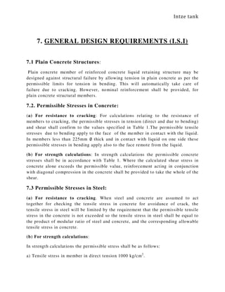 Intze tank
7. GENERAL DESIGN REQUIREMENTS (I.S.I)
7.1 Plain Concrete Structures:
Plain concrete member of reinforced concrete liquid retaining structure may be
designed against structural failure by allowing tension in plain concrete as per the
permissible limits for tension in bending. This will automatically take care of
failure due to cracking. However, nominal reinforcement shall be provided, for
plain concrete structural members.
7.2. Permissible Stresses in Concrete:
(a) For resistance to cracking: For calculations relating to the resistance of
members to cracking, the permissible stresses in tension (direct and due to bending)
and shear shall confirm to the values specified in Table 1.The permissible tensile
stresses due to bending apply to the face of the member in contact with the liquid.
In members less than 225mm ∅ thick and in contact with liquid on one side these
permissible stresses in bending apply also to the face remote from the liquid.
(b) For strength calculations: In strength calculations the permissible concrete
stresses shall be in accordance with Table 1. Where the calculated shear stress in
concrete alone exceeds the permissible value, reinforcement acting in conjunction
with diagonal compression in the concrete shall be provided to take the whole of the
shear.
7.3 Permissible Stresses in Steel:
(a) For resistance to cracking. When steel and concrete are assumed to act
together for checking the tensile stress in concrete for avoidance of crack, the
tensile stress in steel will be limited by the requirement that the permissible tensile
stress in the concrete is not exceeded so the tensile stress in steel shall be equal to
the product of modular ratio of steel and concrete, and the corresponding allowable
tensile stress in concrete.
(b) For strength calculations:
In strength calculations the permissible stress shall be as follows:
a) Tensile stress in member in direct tension 1000 kg/cm2
.
 