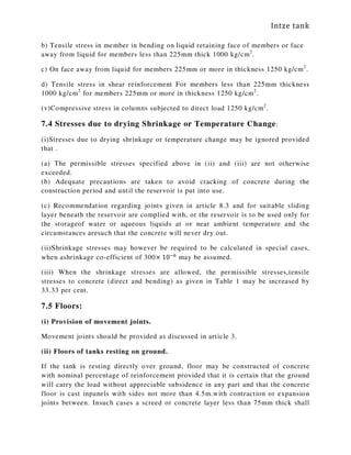Intze tank
b) Tensile stress in member in bending on liquid retaining face of members or face
away from liquid for members less than 225mm thick 1000 kg/cm2
.
c) On face away from liquid for members 225mm or more in thickness 1250 kg/cm2
.
d) Tensile stress in shear reinforcement For members less than 225mm thickness
1000 kg/cm2
for members 225mm or more in thickness 1250 kg/cm2
.
(v)Compressive stress in columns subjected to direct load 1250 kg/cm2
.
7.4 Stresses due to drying Shrinkage or Temperature Change:
(i)Stresses due to drying shrinkage or temperature change may be ignored provided
that .
(a) The permissible stresses specified above in (ii) and (iii) are not otherwise
exceeded.
(b) Adequate precautions are taken to avoid cracking of concrete during the
construction period and until the reservoir is put into use.
(c) Recommendation regarding joints given in article 8.3 and for suitable sliding
layer beneath the reservoir are complied with, or the reservoir is to be used only for
the storageof water or aqueous liquids at or near ambient temperature and the
circumstances aresuch that the concrete will never dry out.
(ii)Shrinkage stresses may however be required to be calculated in special cases,
when ashrinkage co-efficient of 300× 10ି଺
may be assumed.
(iii) When the shrinkage stresses are allowed, the permissible stresses,tensile
stresses to concrete (direct and bending) as given in Table 1 may be increased by
33.33 per cent.
7.5 Floors:
(i) Provision of movement joints.
Movement joints should be provided as discussed in article 3.
(ii) Floors of tanks resting on ground.
If the tank is resting directly over ground, floor may be constructed of concrete
with nominal percentage of reinforcement provided that it is certain that the ground
will carry the load without appreciable subsidence in any part and that the concrete
floor is cast inpanels with sides not more than 4.5m.with contraction or expansion
joints between. Insuch cases a screed or concrete layer less than 75mm thick shall
 