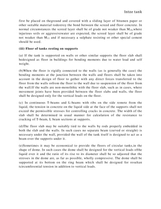 Intze tank
first be placed on theground and covered with a sliding layer of bitumen paper or
other suitable material todestroy the bond between the screed and floor concrete. In
normal circumstances the screed layer shall be of grade not weaker than M10,where
injurious soils or aggressivewater are expected, the screed layer shall be of grade
not weaker than M15 and if necessary a sulphate resisting or other special cement
should be used.
(iii) Floor of tanks resting on supports
(a) If the tank is supported on walls or other similar supports the floor slab shall
bedesigned as floor in buildings for bending moments due to water load and self
weight.
(b)When the floor is rigidly connected to the walls (as is generally the case) the
bending moments at the junction between the walls and floors shall be taken into
account in the design of floor to gether with any direct forces transferred to the
floor from the walls orfrom the floor to the wall due to suspension of the floor from
the wall.If the walls are non-monolithic with the floor slab, such as in cases, where
movement joints have been provided between the floor slabs and walls, the floor
shall be designed only for the vertical loads on the floor.
(c) In continuous T-beams and L-beams with ribs on the side remote from the
liquid, the tension in concrete on the liquid side at the face of the supports shall not
exceed the permissible stresses for controlling cracks in concrete. The width of the
slab shall be determined in usual manner for calculation of the resistance to
cracking of T-beam, L beam sections at supports.
(d)The floor slab may be suitably tied to the walls by rods properly embedded in
both the slab and the walls. In such cases no separate beam (curved or straight) is
necessary under the wall, provided the wall of the tank itself is designed to act as a
beam over the supports under it.
(e)Sometimes it may be economical to provide the floors of circular tanks,in the
shape of dome. In such cases the dome shall be designed for the vertical loads ofthe
liquid over it and the ratio of its rise to its diameter shall be so adjusted that the
stresses in the dome are, as far as possible, wholly compressive. The dome shall be
supported at its bottom on the ring beam which shall be designed for resultan
tcircumferential tension in addition to vertical loads.
 