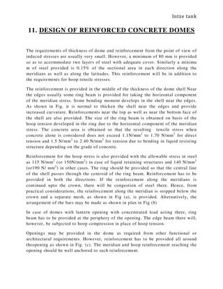 Intze tank
11. DESIGN OF REINFORCED CONCRETE DOMES
The requirements of thickness of dome and reinforcement from the point of view of
induced stresses are usually very small. However, a minimum of 80 mm is provided
so as to accommodate two layers of steel with adequate cover. Similarly a minimu
m of steel provided is 0.15% of the sectional area in each direction along the
meridians as well as along the latitudes. This reinforcement will be in addition to
the requirements for hoop tensile stresses.
The reinforcement is provided in the middle of the thickness of the dome shell Near
the edges usually some ring beam is provided for taking the horizontal component
of the meridian stress. Some bending moment develops in the shell near the edges.
As shown in Fig. it is normal to thicken the shell near the edges and provide
increased curvature. Reinforcements near the top as well as near the bottom face of
the shell are also provided. The size of the ring beam is obtained on basis of the
hoop tension developed in the ring due to the horizontal component of the meridian
stress. The concrete area is obtained so that the resulting tensile stress when
concrete alone is considered does not exceed 1.1N/mm2
to 1.70 N/mm2
for direct
tension and 1.5 N/mm2
to 2.40 N/mm2
for tension due to bending in liquid resisting
structure depending on the grade of concrete.
Reinforcement for the hoop stress is also provided with the allowable stress in steel
as 115 N/mm2
(or 150N/mm2
) in case of liquid retaining structures and 140 N/mm2
(or190 N/ mm2
) in other cases. The ring should be provided so that the central line
of the shell passes through the centroid of the ring beam. Reinforcement has to be
provided in both the directions. If the reinforcement along the meridians is
continued upto the crown, there will be congestion of steel there. Hence, from
practical considerations, the reinforcement along the meridian is stopped below the
crown and a separate mesh, as shown in Fig (a), is provided. Alternatively, the
arrangement of the bars may be made as shown in plan in Fig (b)
In case of domes with lantern opening with concentrated load acting there, ring
beam has to be provided at the periphery of the opening. The edge beam there will,
however, be subjected to hoop compression in place of hoop tension.
Openings may be provided in the dome as required from other functional or
architectural requirements. However, reinforcement has to be provided all around
theopening as shown in Fig. (c). The meridian and hoop reinforcement reaching the
opening should be well anchored to such reinforcement.
 