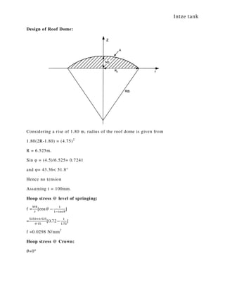 Intze tank
Design of Roof Dome:
Considering a rise of 1.80 m, radius of the roof dome is given from
1.80(2R-1.80) = (4.75)2
R = 6.525m.
Sin φ = (4.5)/6.525= 0.7241
and φ= 43.36< 51.8°
Hence no tension
Assuming t = 100mm.
Hoop stress @ level of springing:
f =
ௐோ
௧
[cos ߠ −
ଵ
ଵିୡ୭ୱ ఏ
]
=
ହଶହ଴×଺∙ହଶହ
଴∙ଵହ
[0.72−
ଵ
ଵ.଻ଶ
]
f =0.0298 N/mm2
Hoop stress @ Crown:
ߠ=0°
 
