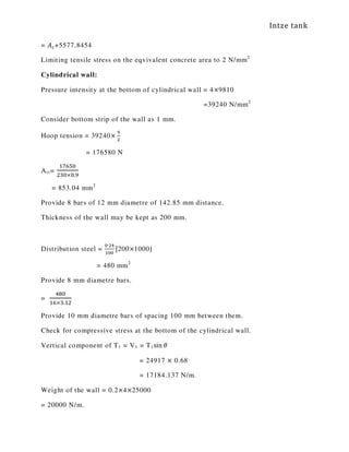Intze tank
= ‫ܣ‬௖+5577.8454
Limiting tensile stress on the eqvivalent concrete area to 2 N/mm2
Cylindrical wall:
Pressure intensity at the bottom of cylindrical wall = 4×9810
=39240 N/mm2
Consider bottom strip of the wall as 1 mm.
Hoop tension = 39240×
ଽ
ଶ
= 176580 N
Ast=
ଵ଻଺ହ଴
ଶଷ଴×଴.ଽ
= 853.04 mm2
Provide 8 bars of 12 mm diametre of 142.85 mm distance.
Thickness of the wall may be kept as 200 mm.
Distribution steel =
଴∙ଶସ
ଵ଴଴
[200×1000]
= 480 mm2
Provide 8 mm diametre bars.
=
ସ଼଴
ଵ଺×ଷ.ଵଶ
Provide 10 mm diametre bars of spacing 100 mm between them.
Check for compressive stress at the bottom of the cylindrical wall.
Vertical component of T1 = V1 = T1sin ߠ
= 24917 × 0.68
= 17184.137 N/m.
Weight of the wall = 0.2×4×25000
= 20000 N/m.
 