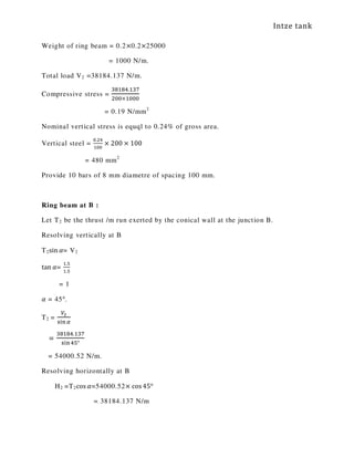 Intze tank
Weight of ring beam = 0.2×0.2×25000
= 1000 N/m.
Total load V2 =38184.137 N/m.
Compressive stress =
ଷ଼ଵ଼ସ.ଵଷ଻
ଶ଴଴×ଵ଴଴଴
= 0.19 N/mm2
Nominal vertical stress is equql to 0.24% of gross area.
Vertical steel =
଴.ଶସ
ଵ଴଴
× 200 × 100
= 480 mm2
Provide 10 bars of 8 mm diametre of spacing 100 mm.
Ring beam at B :
Let T2 be the thrust /m run exerted by the conical wall at the junction B.
Resolving vertically at B
T2sin ߙ= V2
tan ߙ=
ଵ.ହ
ଵ.ହ
= 1
ߙ = 45°.
T2 =
௏మ
ୱ୧୬ఈ
=
ଷ଼ଵ଼ସ.ଵଷ଻
ୱ୧୬ସହ°
= 54000.52 N/m.
Resolving horizontally at B
H2 =T2cos ߙ=54000.52× cos 45°
= 38184.137 N/m
 