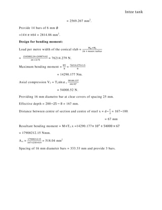 Intze tank
= 2569.267 mm2
.
Provide 14 bars of 6 mm ∅
=14× ߨ ×64 = 2814.86 mm2
.
Design for bending moment:
Load per metre width of the conical slab =
ௐೢାௐೞ
ଶగ	×	௠௘௔௡	௥௔ௗ௜௨௦
=
ଵହସହ଼଼ଶ.ଶସାଶସଽ଼଻ସ.ସଶ
ଶగ	×ଷ.଻ହ
= 76214.279 N.
Maximum bending moment =
ௐ௟
଼
=
଻଺ଶଵସ.ଶ଻ଽ×ଵ.ହ
଼
= 14290.177 Nm.
Axial compression V2 = T2sin ߙ =
ଷ଼ଵ଼ସ.ଵଷ଻
ୱ୧୬ ସହ°
= 54000.52 N.
Providing 16 mm diametre bar at clear covers of spacing 25 mm.
Effective depth = 200−25 − 8 = 167 mm.
Distance between centre of section and centre of steel x = d−
௧
ଶ
= 167−100
= 67 mm
Resultant bending moment = M+T2.x =14290.177× 10ଷ
+ 54000 × 67
= 17908212.15 Nmm.
Ast =
ଵ଻ଽ଴଼ଶଵଶ.ଵହ
ଵ଺଻×ଶଷ଴×଴.ଽ
= 518.04 mm2
Spacing of 16 mm diameter bars = 333.33 mm and provide 3 bars.
 