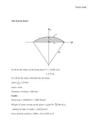 Intze tank
The bottom dome:
Let R be the radius of the dome,then 32
= 1.2(2R−1.2)
= 4.35 m.
Let 2ߠ be the angle subtended by the dome.
sin ߠ =
ଷ
ସ∙ଷହ
= 43°36°°
cos ߠ = 0.68
Thickness of dome = 200 mm.
Loads:
Dead load = 25000×0.2 = 5000 N/mm2
.
Weight of water resting on the dome = ߛ௪[ߨ‫ݎ‬ଶ
h−
గ௛೎
ଷ
(3R−ℎ௖)]
=9810[155.508−17.869] = 1350234.872
Area of dome surface = 2ߨRh = 2ߨ × 4.315 × 1.2
 