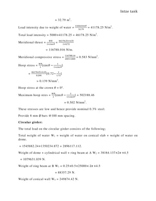 Intze tank
= 32.79 m2
.
Load intensity due to weight of water =
ଵଷହ଴ଶଷସ.଼଻
ଷଶ.଻ଽ
= 41178.25 N/m2
.
Total load intensity = 5000+41178.25 = 46178.25 N/m2
.
Meridional thrust =
ௐோ
ଵାୡ୭ୱ ఏ
=
ସ଺ଵ଻଼.ଶହ×ସ.ଷହ
ଵା଴.଻ଶ
= 116788.016 N/m.
Meridional compressive stress =
ଵଵ଺଻଼଼.ଵ଺
ଶ଴଴×ଵ଴଴଴
= 0.583 N/mm2
.
Hoop stress =
ௐோ
௧
[cos ߠ −
ଵ
ଵାୡ୭ୱ ఏ
]
=
ସ଺ଵ଻଼.ଶହ×ସ.ଷହ
଴.ଶ଴଴
[0.72−
ଵ
ଵ.଻ଶ
]
= 0.139 N/mm2
.
Hoop stress at the crown ߠ = 0°.
Maximum hoop stres =
ௐோ
௧
[cos ߠ −
ଵ
ଵାୡ୭ୱ ఏ
] = 502188.46
= 0.502 N/mm2
.
These stresses are low and hence provide nominal 0.3% steel.
Provide 8 mm ∅ bars @100 mm spacing.
Circular girder:
The total load on the circular girder consists of the following;
Total weight of water W1 = weight of water on conical slab + weight of water on
dome.
= 1545882.24+1350234.872 = 2896117.112.
Weight of dome + cylindrical wall + ring beam at A W2 = 38184.137×2ߨ ×4.5
= 1079631.039 N.
Weight of ring beam at B W3 = 0.25×0.5×25000× 2ߨ ×4.5
= 88357.29 N.
Weight of conical wall W4 = 249874.42 N.
 