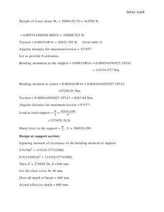 Intze tank
Weight of lower dome W5 = 5000×32.79 = 163950 N.
= 0.0075×4560396.668×3 = 102608.925 N.
Torsion = 0.0015×W×r = 20521.785 N. (from table 2)
Angular distance for maximum torsion = 12°44°°.
Let us provide 8 coloumns.
Bending momment at the support = 0.0083×W×r = 0.0083×4591027.197×3
= 114316.577 Nm.
Bending moment at centre = 0.00416×W×r = 0.00416×4591027.197×3
=57296.01 Nm.
Torsion = 0.0006×4591027.197×3 = 8263.84 Nm.
Angular distance for maximum torsion = 9°33°°.
Load at each support =
ௐ
଼
=
ସହଽସହ଺ଵ.ସସ଼଼
଼
= 573878.39 N.
Shear force at the support =
ௐ
ଶ
, V = 286939.199.
Design at support section:
Equating moment of resistance to the bending moment at support
0.913bd2
= 114316.577×1000,
0.913×400×d2
= 114316.577×1000,
Then d2
= 278458.26, d =560 mm.
Let the clear cover be 40 mm.
Over all depth of beam = 600 mm.
Actual effective depth = 600 mm.
 