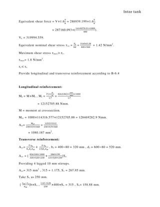 Intze tank
Equivalent shear force = V+1.6
்
௕
= 286939.199+1.6
்
௕
.
= 287160.093+(
ଵ.଺×଼ଶ଻଴.ଶଵ×ଵ଴଴଴
ସ଴଴
).
Vc = 319994.559.
Equivalent nominal shear stress ߬ve =
௏೐
௕ௗ
=
ଷଵ଺ହ଺ହ.ଶ଼
ସ଴଴×ହ଺଴
= 1.42 N/mm2
.
Maximum shear stress ߬max> ߬v.
߬max= 1.8 N/mm2
.
߬c< ߬v.
Provide longitudinal and transverse reinforcement according to B-6.4
Longitudinal reinforcement:
Me = M+Mt , Mt =
்(ଵା
ವ
್
)
ଵ.଻
=
଼ଶ଺ଷ.଼ସ[ଵା
లబబ
రబబ
]×ଵ଴଴଴
ଵ.଻
= 12152705.88 Nmm.
M = moment at crosssection.
Mer = 1000×114316.577+12152705.88 = 126469282.9 Nmm.
Ast=
ெ೐ೝ
ଶଷ଴×଴.ଽ×ହ଺଴
=
ଵଶହଶଵହଷଵଶ
ଶଷ଴×଴.ଽ×ହ଺଴
= 1080.187 mm2
.
Transverse reinforcement:
Asv=
்∙௦ೡ
௕భௗభఙೞೡ
+	
௏∙௦ೡ
ଶ.ହௗభఙೞೡ
, b1 = 400−80 = 320 mm , d1 = 600−80 = 520 mm.
Asv = [
଼ଶ଺ଷ.଼ସ×ଵ଴଴଴
ଷଶ଴×ହଶ଴×ଶଷ଴
+
ଶ଼଺ଽ.ଵଽଽ
ଶ.ହ×ହଶ଴×ଶଷ଴
]Sv
Providing 4 legged 10 mm stirrups.
Asv= 315 mm2
, 315 = 1.175, Sv = 267.95 mm.
Take Sv as 250 mm.
[
ఛೡ೐ିఛ೎
ఙೞೡ
]b×Sv ,
ଵ.ସଶି଴.ଶ଼
ଶଷ଴
×400×Sv = 315 , Sv= 158.88 mm.
 