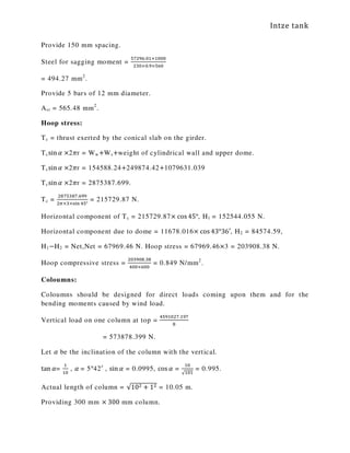 Intze tank
Provide 150 mm spacing.
Steel for sagging moment =
ହ଻ଶଽ଺.଴ଵ×ଵ଴଴଴
ଶଷ଴×଴.ଽ×ହ଺଴
= 494.27 mm2
.
Provide 5 bars of 12 mm diameter.
Ast = 565.48 mm2
.
Hoop stress:
Tc = thrust exerted by the conical slab on the girder.
Tcsin ߙ ×2ߨr = Ww+Ws+weight of cylindrical wall and upper dome.
Tcsin ߙ ×2ߨr = 154588.24+249874.42+1079631.039
Tcsin ߙ ×2ߨr = 2875387.699.
Tc =
ଶ଼଻ହଷ଼଻.଺ଽଽ
ଶగ×ଷ×ୱ୧୬ ସହ°
= 215729.87 N.
Horizontal component of Tc = 215729.87× cos 45°, H1 = 152544.055 N.
Horizontal component due to dome = 11678.016× cos 43°36′, H2 = 84574.59,
H1−H2 = Net,Net = 67969.46 N. Hoop stress = 67969.46×3 = 203908.38 N.
Hoop compressive stress =
ଶ଴ଷଽ଴଼.ଷ଼
ସ଴଴×଺଴଴
= 0.849 N/mm2
.
Coloumns:
Coloumns should be designed for direct loads coming upon them and for the
bending moments caused by wind load.
Vertical load on one column at top =
ସହଽଵ଴ଶ଻.ଵଽ଻
଼
= 573878.399 N.
Let ߙ be the inclination of the column with the vertical.
tan ߙ=
ଵ
ଵ଴
, ߙ	= 5°42′ , sin ߙ = 0.0995, cos ߙ =
ଵ଴
√ଵ଴ଵ
= 0.995.
Actual length of column = √10ଶ + 1ଶ = 10.05 m.
Providing 300 mm × 300 mm column.
 