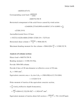 Intze tank
=665034.674 N.
Corresponding axial load =
଺଺ହ଴ଷସ.଺଻ସ
଴.ଽଽହ଴
=668376.556 N
Horizontal comoponent of the axial forces caused by wind action
=2×68456.275×0.0995+4×48547.317× 0.0995 ×
ଵ
√ଶ
=27285.39 N.
Aactualhorizontal force @ base
= 55272+14220+4608+25560−27285.39 = 72374.61
Horizontal shear column =
଻ଶଷ଻ସ.଺ଵ
଼
= 9046.826 N.
Maximum bending moment for the column = 9046.826×
ଶ.ହ
ଶ
= 11308.532 N.
Analysis of column section:
Direct load = 668376.556 N.
Bending moment = 11308.532 Nm.
Provide 300×300 column.
Provide 6 bars of 20 mm diameter at effective cover of 50 mm.
Ast = 1884 mm2
,
Equivalent concrete area = Ac+(m-1)Ast = (300×300)+(12.33×1884)
= 113229.72 N
Polar moment of inertia of the equivalent concrete section,
=
௔ర
ଵଶ
+(mAst×effective depth fromcentre),
=
ଷ଴଴ర
଺
+1884×12.33[150-50]2
= 1.582×109
mm4
.
Equivalent moment of inertia about full section =
ଵ.ହ଼ଶ×ଵ଴వ
ଶ
= 791.14×106
mm4.
 