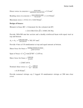 Intze tank
Direct stress in concrete =
ௗ௜௥௘௖௧	௟௢௔ௗ
௘௤௨௜௩௔௟௘௡௧	௖௢௡௖௥௘௧௘	௔௥௘௔
= 5.9 mm2
.
Bending stress in concrete =
ଵହ଴×ଵଵଷ଴଼.ହଷଶ×ଵ଴଴଴
଻ଽଵ.ଵସ×ଵ଴ల = 2.14 N/mm2
.
Maximum stress = 5.9+2.14 = 8.04 N/mm2
.
Design of braces:
Moment in brace BC = 2×moment for the column× sec 45°,
= 2×11308.532× √2 = 31985.358 Nm.
Provide 300×300 mm bar section and a doubly reinforced beam with equal steel at
top and bottom.
Ast = Asc =
ଷଵଽ଼ହ.ଷହ଼×ଵ଴଴଴
ଶଷ଴×ଶଶ଴×଴.ଽ
= 702.357 mm2
.
Provide 4 bars of 18 mmdiameter at top and equal amount at bottom.
Shear force for brace =
௕௘௡ௗ௜௡௚	௠௢௠௘௡௧	௙௢௥	௕௥௔௖௘
భ
మ
	௦௣௔௡	௢௙	௕௥௔௖௘
,
Span of brace =2 ×
଻
ଶ
× sin 22°30′ = 2.678 m.
Shesr force for brace =
ଷଵଽ଼ହ.ଷହ଼
భ
మ
×ଶ.଺଻଼
= 23887.49 N.
Nominal shear stress ߬v =
௏
௕ௗ
=
ଶଷ଼଼଻.ସଽ
ଷ଴଴×ଶ଺଴
= 0.30 N/mm2
.
Provide nomonal stirrups say 2 legged 10 mmdiameter stirrups at 200 mm clear
cover.
 