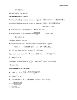 Intze tank
= 139.9 KN/m2
.
139.9 KN/m2
< 200 KN/m2
.
Design of circular girder:
Maximum bending moment occurs at support = 0.00416×W×r = 11508.005 Nm.
Maximum bending moment occurs at support = 0.0083× 4795002.203×4
= 159194.073 Nm.
Maximum torsion = 0.0006×W×r = 11508.005 Nm.
Maximum shear force at support =
ସ଻ଽହ଴଴ଶ.ଶ଴ଷ
ଶ×଼
(from table 2)
= 299687.63 N.
Design at support section;
Moment of resistence = maximum bending moment at support.
0.913bd2
= 159194.073×1000 , bd2
= 174363716.30 ,
d = 590 mm ,clear cover = 60 mm , D = 650 mm.
Equivalent shear stress Vv = V+1.6
்
௕
= 299687.63+1.6
ଵଵହ଴଼.଴଴ହ×ଵ଴଴଴
ହ଴଴
,
= 336550.0176 N.
Equivalent nominal shear ߬v =
௏ೡ
௕ௗ
= 1.14 N/mm2
, but ߬c = 1.8N/mm2
,
Hence ߬c< ߬v .
Longitudinal reinforcement:
Mel = M+Mt , Mt =
்(ଵା
ವ
್
)
ଵ.଻
=
ଵଵହ଴଼.଴଴ହ[ଵା
లఱబ
ఱబబ
]×ଵ଴଴଴
ଵ.଻
= 15569653.82 N ,
Mel = 1000[159194.073+15569.653] = 174763.726×1000 N.
Ast =
ଵ଻ସ଻଺ଷ.଻ଶ଺×ଵ଴଴଴
ଶଷ଴×଴.ଽ×ହଽ଴
= 1430.964 mm2
,
 