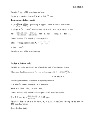 Intze tank
Provide 9 bars of 16 mm diameter bars.
Hence area os steel required is Ast = 1809.55 mm2
.
Transverse reinforcement:
Asv=
்∙௦ೡ
௕భௗభఙೞೡ
+	
௏∙௦ೡ
ଶ.ହௗభఙೞೡ
, providing 4 legged 10 mm diamater of stirrups.
Asv = 4ߨ ×52
= 314 mm2
, b1 = 500-80 = 420 mm , d1 = 650-120 = 530 mm,
314 =
ଵଵହ଴଼.଴଴ହ×ଵ଴଴଴
ସଶ଴×ହଷ଴×ଶଷ଴
+
ଶଽଽ଺଼଻.଼ଷ
ଶ.ହ×ହଷ଴×ଶଷ଴
, 314 = Sr[0.224+0.983] , Sv = 260 mm.
Let us provide 200 mm clear cover spacing.
Steel for hogging mommentAst =
଻ଽ଻଼଼.଼ଷ଺×ଵ଴଴଴
ଶଷ଴×଴.ଽ×ହଽ଴
= 653.31 mm2
,
Provide 4 bars of 16 mm diameter.
Design of bottom slab:
Provide a cantilever projection beyond the face of the beam = 0.6 m.
Maximum bending moment for 1 m wide stirup = 139944.346×
଴.଺మ
ଶ
Nm ,
= 2518.98 Nm.
Equating moment of resistence to bending moment ,
0.913×bd2
= 25189.98×1000 , b = 1000 mm.
Then d2
= 27590.339 , d = 166.1 mm.
Let us provide 170 mm effective depth and 40 mm clear cover.
D = 210 mm. Ast =
ଶହଵ଼ଽ.ଽ଼×ଵ଴଴଴
ଶଷ଴×଴.ଽ×ଵ଻଴
= 715.82 mm2
.
Provide 4 bars of 18 mm diameter. Ast = 1017.87 mm2
,and spacing of the bars is
250 mm clear cover.
Distribution steel:
 