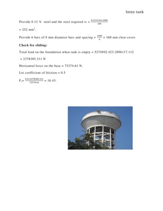 Intze tank
Provide 0.12 % steel and the steel required is =
଴.ଵଶ×ଶଵ଴×ଵ଴଴଴
ଵ଴଴
= 252 mm2
.
Provide 6 bars of 8 mm diameter bars and spacing =
ଵ଴଴଴
଺
= 160 mm clear cover.
Check for sliding:
Total load on the foundation when tank is empty = 5274502.423-2896117.112
= 2378385.311 N
Horizantal force on the base = 72374.61 N.
Let coefficient of friction = 0.5
Fs=
଴.ହ×ଶଷ଻଼ଷ଼ହ.ଷଵଵ
଻ଶଷ଻ସ.଺ଵ
= 16.43.
 
