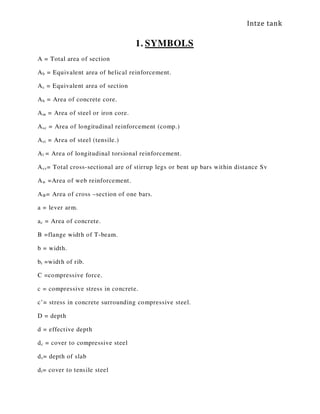 Intze tank
1. SYMBOLS
A = Total area of section
Ab = Equivalent area of helical reinforcement.
Ac = Equivalent area of section
Ah = Area of concrete core.
Am = Area of steel or iron core.
Asc = Area of longitudinal reinforcement (comp.)
Ast = Area of steel (tensile.)
Al = Area of longitudinal torsional reinforcement.
Asv= Total cross-sectional are of stirrup legs or bent up bars within distance Sv
Aw =Area of web reinforcement.
AФ= Area of cross –section of one bars.
a = lever arm.
ac = Area of concrete.
B =flange width of T-beam.
b = width.
br =width of rib.
C =compressive force.
c = compressive stress in concrete.
c’= stress in concrete surrounding compressive steel.
D = depth
d = effective depth
dc = cover to compressive steel
ds= depth of slab
dt= cover to tensile steel
 
