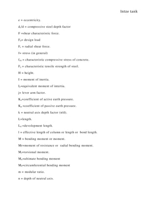 Intze tank
e = eccentricity.
dc/d = compressive steel depth factor
F =shear characteristic force.
Fd= design load
Fr = radial shear force.
f= stress (in general)
fck = characteristic compressive stress of concrete.
Fy = characteristic tensile strength of steel.
H = height.
I = moment of inertia.
Ie=equivalent moment of intertia.
j= lever arm factor.
Ka=coefficient of active earth pressure.
Kp =coefficient of passive earth pressure.
k = neutral axis depth factor (n/d).
L=length.
Ld =devolopment length.
l = effective length of column or length or bond length.
M = bending moment or moment.
Mr=moment of resistance or radial bending moment.
Mt=torsional moment.
Mu=ultimate bending moment
Mθ=circumferential bending moment
m = modular ratio.
n = depth of neutral axis.
 