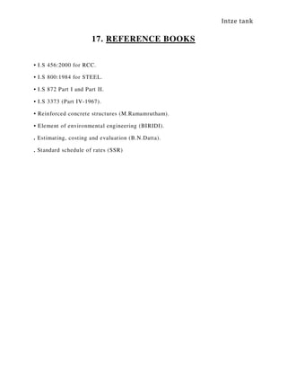 Intze tank
17. REFERENCE BOOKS
• I.S 456:2000 for RCC.
• I.S 800:1984 for STEEL.
• I.S 872 Part I and Part II.
• I.S 3373 (Part IV-1967).
• Reinforced concrete structures (M.Ramamrutham).
• Element of environmental engineering (BIRIDI).
. Estimating, costing and evaluation (B.N.Datta).
. Standard schedule of rates (SSR)
 