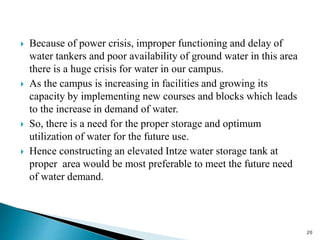  Because of power crisis, improper functioning and delay of
water tankers and poor availability of ground water in this area
there is a huge crisis for water in our campus.
 As the campus is increasing in facilities and growing its
capacity by implementing new courses and blocks which leads
to the increase in demand of water.
 So, there is a need for the proper storage and optimum
utilization of water for the future use.
 Hence constructing an elevated Intze water storage tank at
proper area would be most preferable to meet the future need
of water demand.
20
 