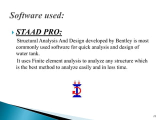  STAAD PRO:
Structural Analysis And Design developed by Bentley is most
commonly used software for quick analysis and design of
water tank.
It uses Finite element analysis to analyze any structure which
is the best method to analyze easily and in less time.
22
 