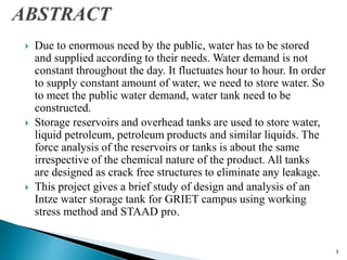  Due to enormous need by the public, water has to be stored
and supplied according to their needs. Water demand is not
constant throughout the day. It fluctuates hour to hour. In order
to supply constant amount of water, we need to store water. So
to meet the public water demand, water tank need to be
constructed.
 Storage reservoirs and overhead tanks are used to store water,
liquid petroleum, petroleum products and similar liquids. The
force analysis of the reservoirs or tanks is about the same
irrespective of the chemical nature of the product. All tanks
are designed as crack free structures to eliminate any leakage.
 This project gives a brief study of design and analysis of an
Intze water storage tank for GRIET campus using working
stress method and STAAD pro.
3
 