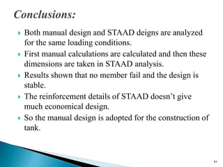  Both manual design and STAAD deigns are analyzed
for the same loading conditions.
 First manual calculations are calculated and then these
dimensions are taken in STAAD analysis.
 Results shown that no member fail and the design is
stable.
 The reinforcement details of STAAD doesn’t give
much economical design.
 So the manual design is adopted for the construction of
tank.
41
 