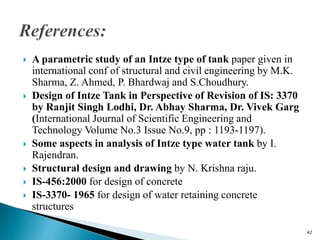  A parametric study of an Intze type of tank paper given in
international conf of structural and civil engineering by M.K.
Sharma, Z. Ahmed, P. Bhardwaj and S.Choudhury.
 Design of Intze Tank in Perspective of Revision of IS: 3370
by Ranjit Singh Lodhi, Dr. Abhay Sharma, Dr. Vivek Garg
(International Journal of Scientific Engineering and
Technology Volume No.3 Issue No.9, pp : 1193-1197).
 Some aspects in analysis of Intze type water tank by I.
Rajendran.
 Structural design and drawing by N. Krishna raju.
 IS-456:2000 for design of concrete
 IS-3370- 1965 for design of water retaining concrete
structures
42
 