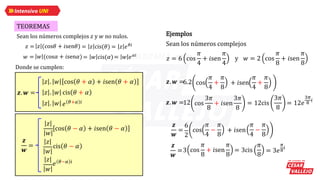 TEOREMAS
Sean los números complejos 𝑧𝑧 y 𝑤𝑤 no nulos.
𝑧𝑧 = = 𝑧𝑧 cis(𝜃𝜃) = 𝑧𝑧 𝑒𝑒𝜃𝜃𝑖𝑖
𝑧𝑧 (cos𝜃𝜃 + 𝑖𝑖sen𝜃𝜃)
𝑤𝑤 = = 𝑤𝑤 cis(𝛼𝛼)= 𝑤𝑤 𝑒𝑒𝛼𝛼𝑖𝑖
𝑤𝑤 (cos𝛼𝛼 + 𝑖𝑖sen𝛼𝛼)
Donde se cumplen:
𝒛𝒛. 𝒘𝒘 =
𝑧𝑧 . 𝑤𝑤
𝑧𝑧 . 𝑤𝑤 cos 𝜃𝜃 + 𝛼𝛼 + 𝑖𝑖sen 𝜃𝜃 + 𝛼𝛼
𝑧𝑧 . 𝑤𝑤 cis 𝜃𝜃 + 𝛼𝛼
𝑒𝑒 𝜃𝜃+𝛼𝛼 𝑖𝑖
𝒛𝒛
𝒘𝒘
=
𝑧𝑧
𝑤𝑤
cos 𝜃𝜃 − 𝛼𝛼 + 𝑖𝑖sen 𝜃𝜃 − 𝛼𝛼
cis 𝜃𝜃 − 𝛼𝛼
𝑧𝑧
𝑤𝑤
𝑒𝑒 𝜃𝜃−𝛼𝛼 𝑖𝑖
𝑧𝑧
𝑤𝑤
Ejemplos
Sean los números complejos
𝑧𝑧 = 6 cos
𝜋𝜋
4
+ 𝑖𝑖sen
𝜋𝜋
4
y 𝑤𝑤 = 2 cos
𝜋𝜋
8
+ 𝑖𝑖sen
𝜋𝜋
8
𝒛𝒛. 𝒘𝒘 = cos
𝜋𝜋
4
+
𝜋𝜋
8
+ 𝑖𝑖sen
𝜋𝜋
4
+
𝜋𝜋
8
𝜋𝜋
4
+
𝜋𝜋
8
𝜋𝜋
4
+
𝜋𝜋
8
6.2
𝒛𝒛. 𝒘𝒘 =12 cos
3𝜋𝜋
8
+ 𝑖𝑖sen
3𝜋𝜋
8
= 12cis
3𝜋𝜋
8
= 12𝑒𝑒
3𝜋𝜋
8
𝑖𝑖
𝒛𝒛
𝒘𝒘
=
6
2
cos
𝜋𝜋
4
+
𝜋𝜋
8
+ 𝑖𝑖sen
𝜋𝜋
4
+
𝜋𝜋
8
𝜋𝜋
4
−
𝜋𝜋
8
𝜋𝜋
4
−
𝜋𝜋
8
𝒛𝒛
𝒘𝒘
=3 cos
𝜋𝜋
8
+ 𝑖𝑖sen
𝜋𝜋
8
= 3cis
𝜋𝜋
8
= 3𝑒𝑒
𝜋𝜋
8
𝑖𝑖
 