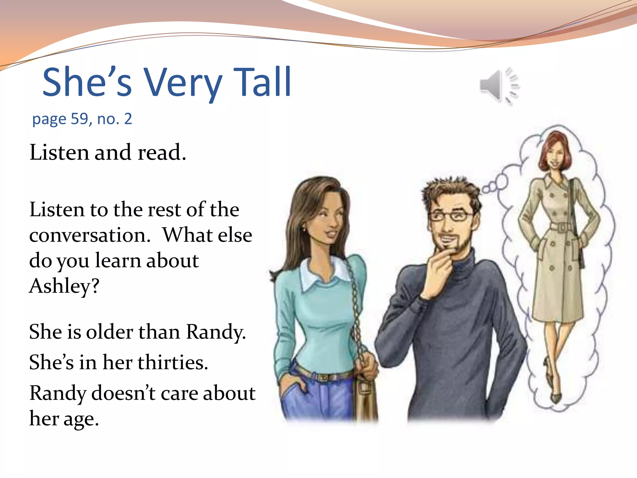 She’s Very Tall
page 59, no. 2
Listen and read.
Listen to the rest of the
conversation. What else
do you learn about
Ashley?
She is older than Randy.
She’s in her thirties.
Randy doesn’t care about
her age.
 