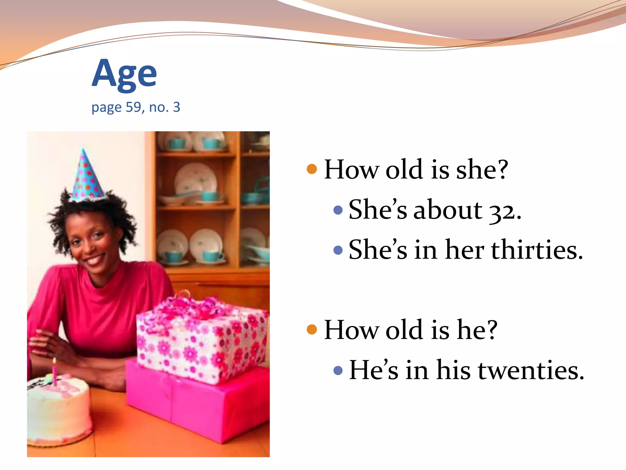 Age
page 59, no. 3
 How old is she?
 She’s about 32.
 She’s in her thirties.
 How old is he?
 He’s in his twenties.
 
