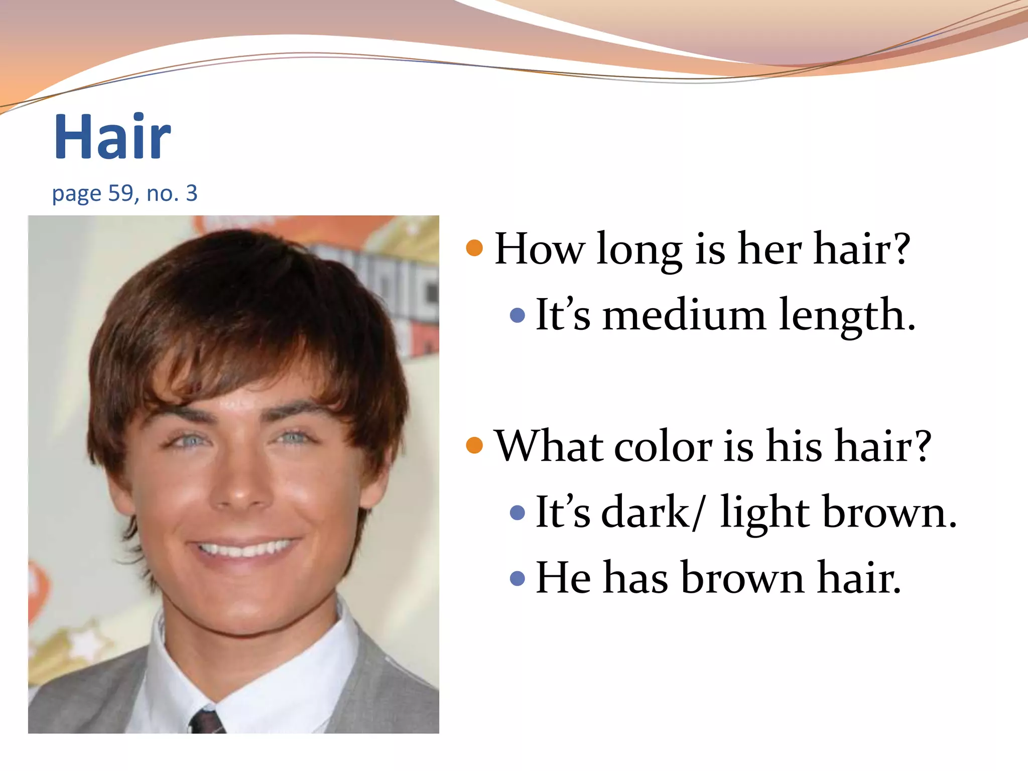 Hair
page 59, no. 3
 How long is her hair?
 It’s medium length.
 What color is his hair?
 It’s dark/ light brown.
 He has brown hair.
 