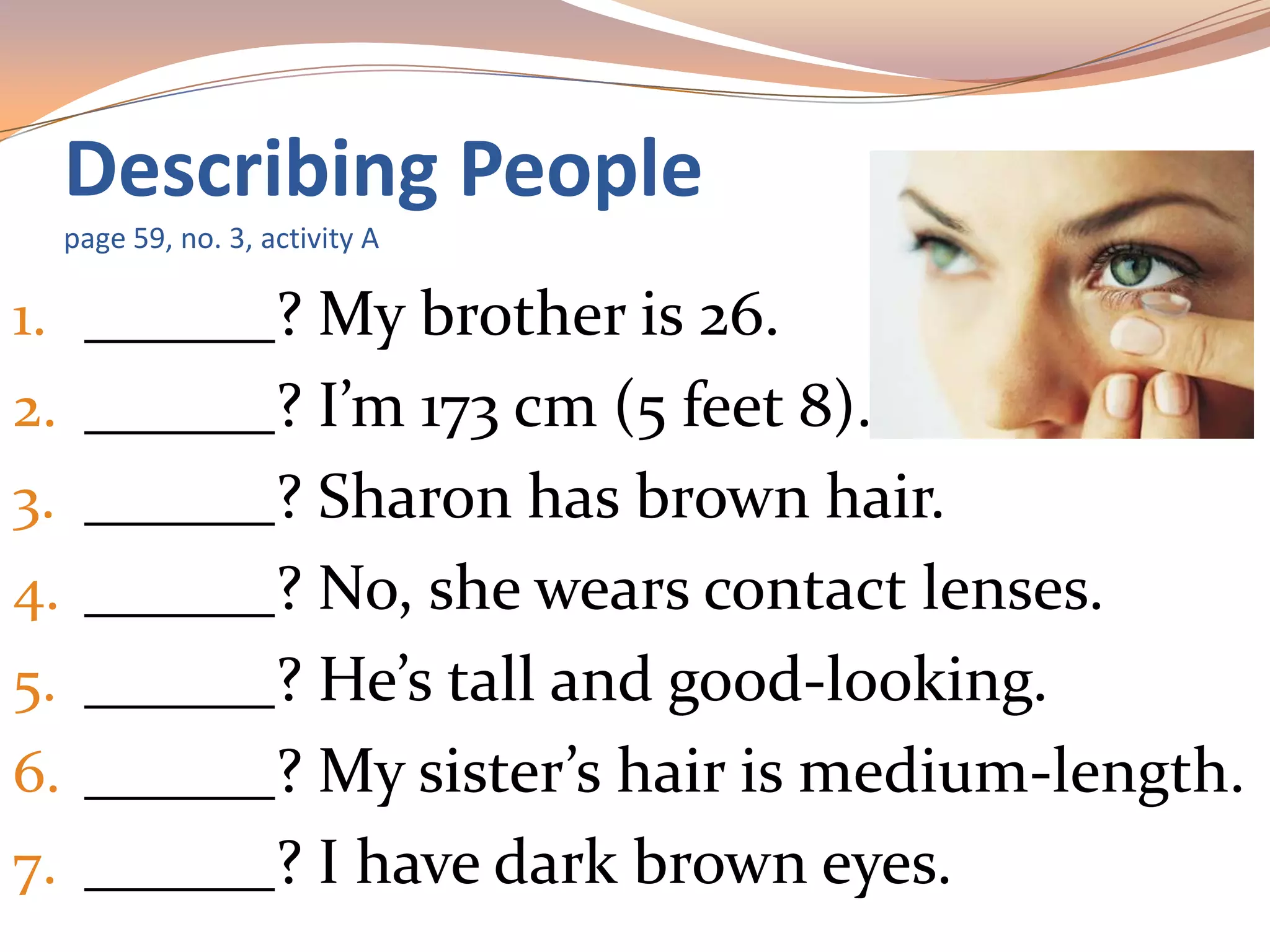 1. ______? My brother is 26.
2. ______? I’m 173 cm (5 feet 8).
3. ______? Sharon has brown hair.
4. ______? No, she wears contact lenses.
5. ______? He’s tall and good-looking.
6. ______? My sister’s hair is medium-length.
7. ______? I have dark brown eyes.
Describing People
page 59, no. 3, activity A
 