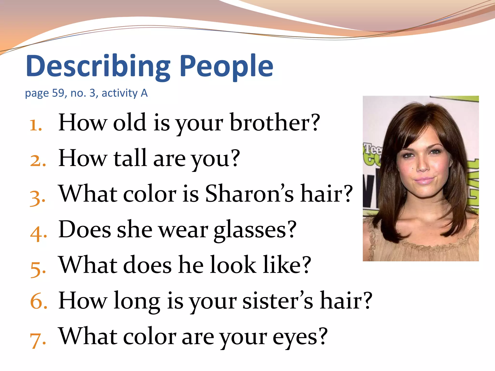 1. How old is your brother?
2. How tall are you?
3. What color is Sharon’s hair?
4. Does she wear glasses?
5. What does he look like?
6. How long is your sister’s hair?
7. What color are your eyes?
Describing People
page 59, no. 3, activity A
 
