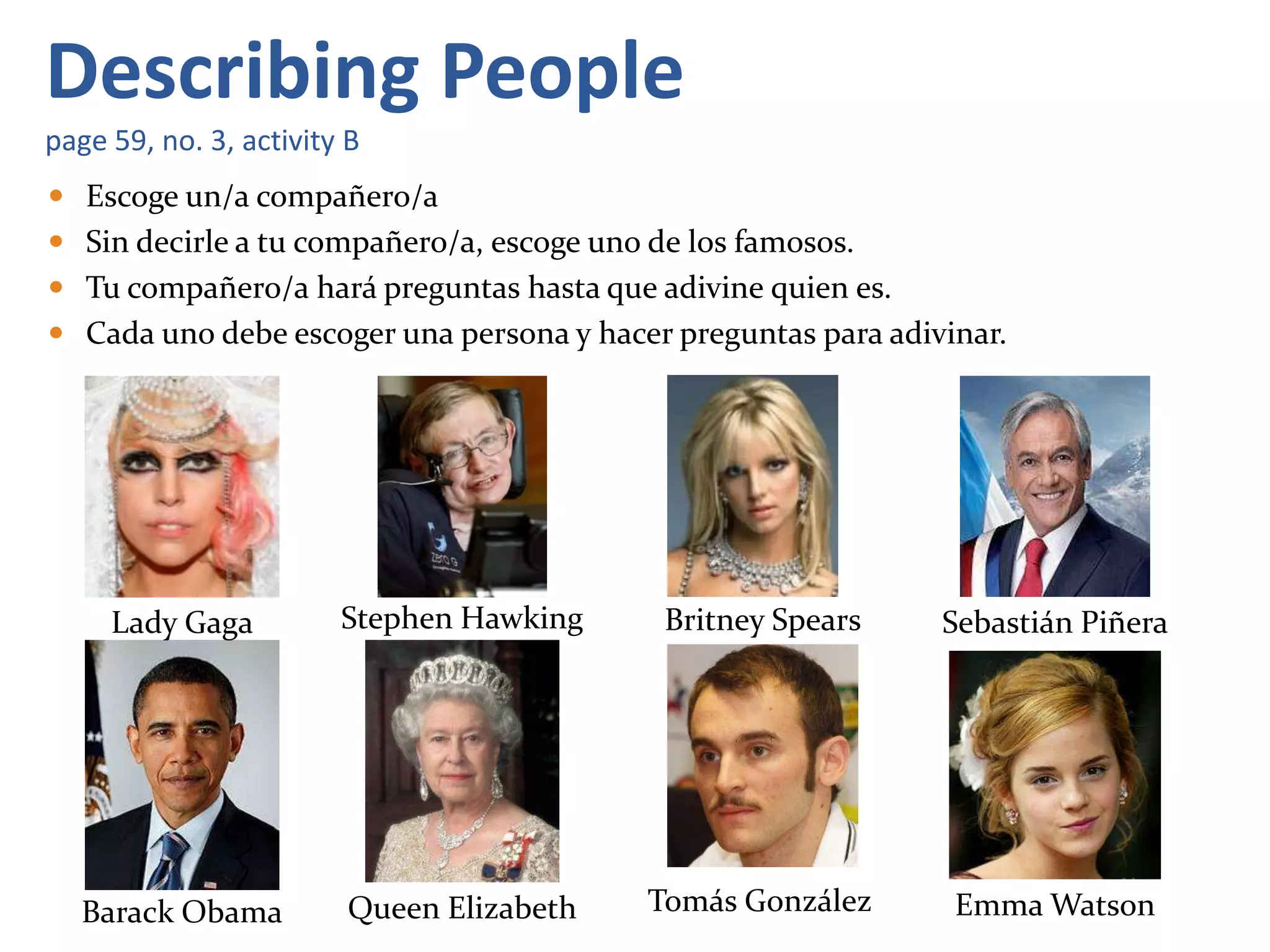  Escoge un/a compañero/a
 Sin decirle a tu compañero/a, escoge uno de los famosos.
 Tu compañero/a hará preguntas hasta que adivine quien es.
 Cada uno debe escoger una persona y hacer preguntas para adivinar.
Describing People
page 59, no. 3, activity B
Lady Gaga Stephen Hawking Britney Spears Sebastián Piñera
Barack Obama Queen Elizabeth Tomás González Emma Watson
 