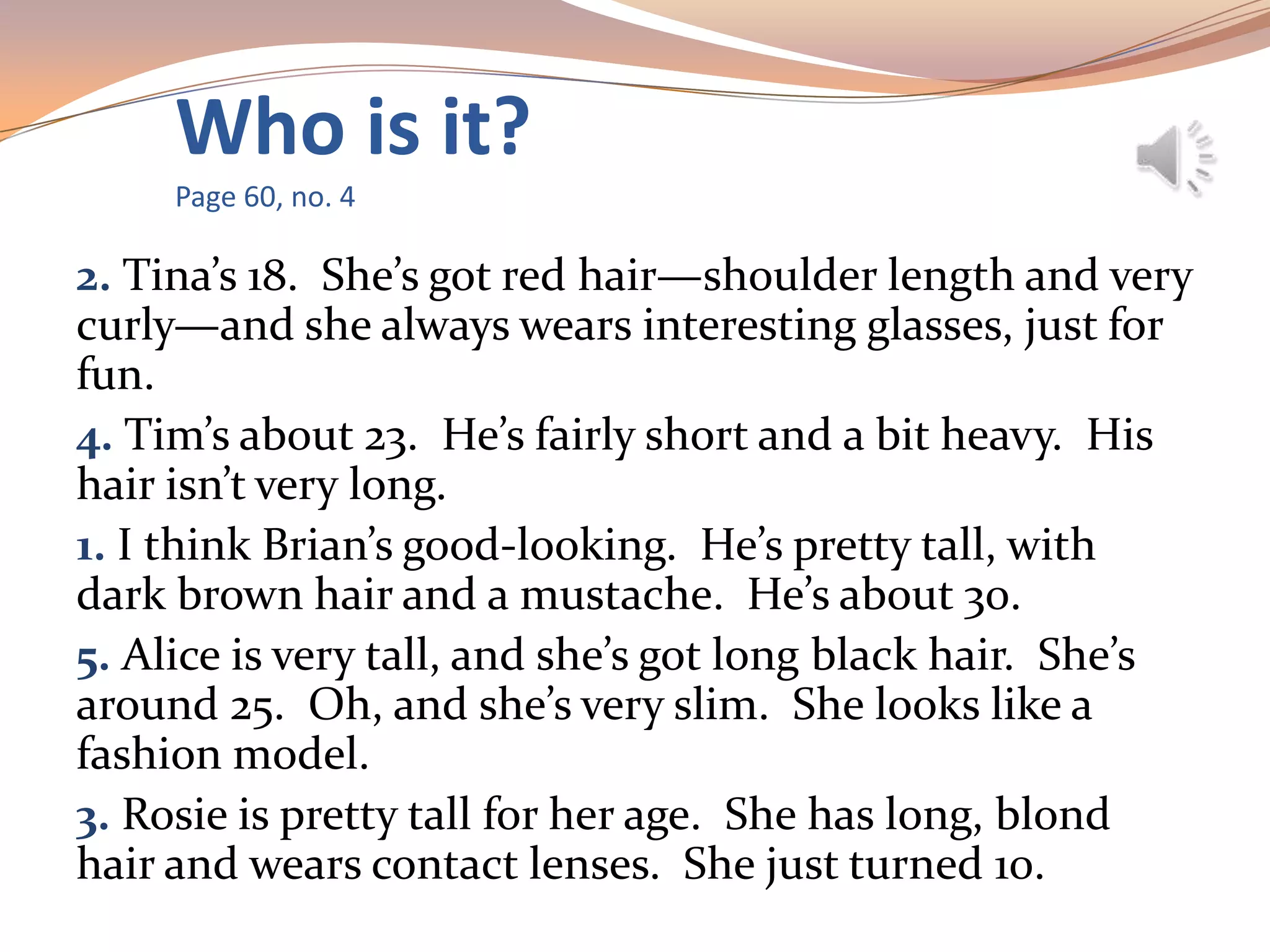 Who is it?
Page 60, no. 4
2. Tina’s 18. She’s got red hair—shoulder length and very
curly—and she always wears interesting glasses, just for
fun.
4. Tim’s about 23. He’s fairly short and a bit heavy. His
hair isn’t very long.
1. I think Brian’s good-looking. He’s pretty tall, with
dark brown hair and a mustache. He’s about 30.
5. Alice is very tall, and she’s got long black hair. She’s
around 25. Oh, and she’s very slim. She looks like a
fashion model.
3. Rosie is pretty tall for her age. She has long, blond
hair and wears contact lenses. She just turned 10.
 