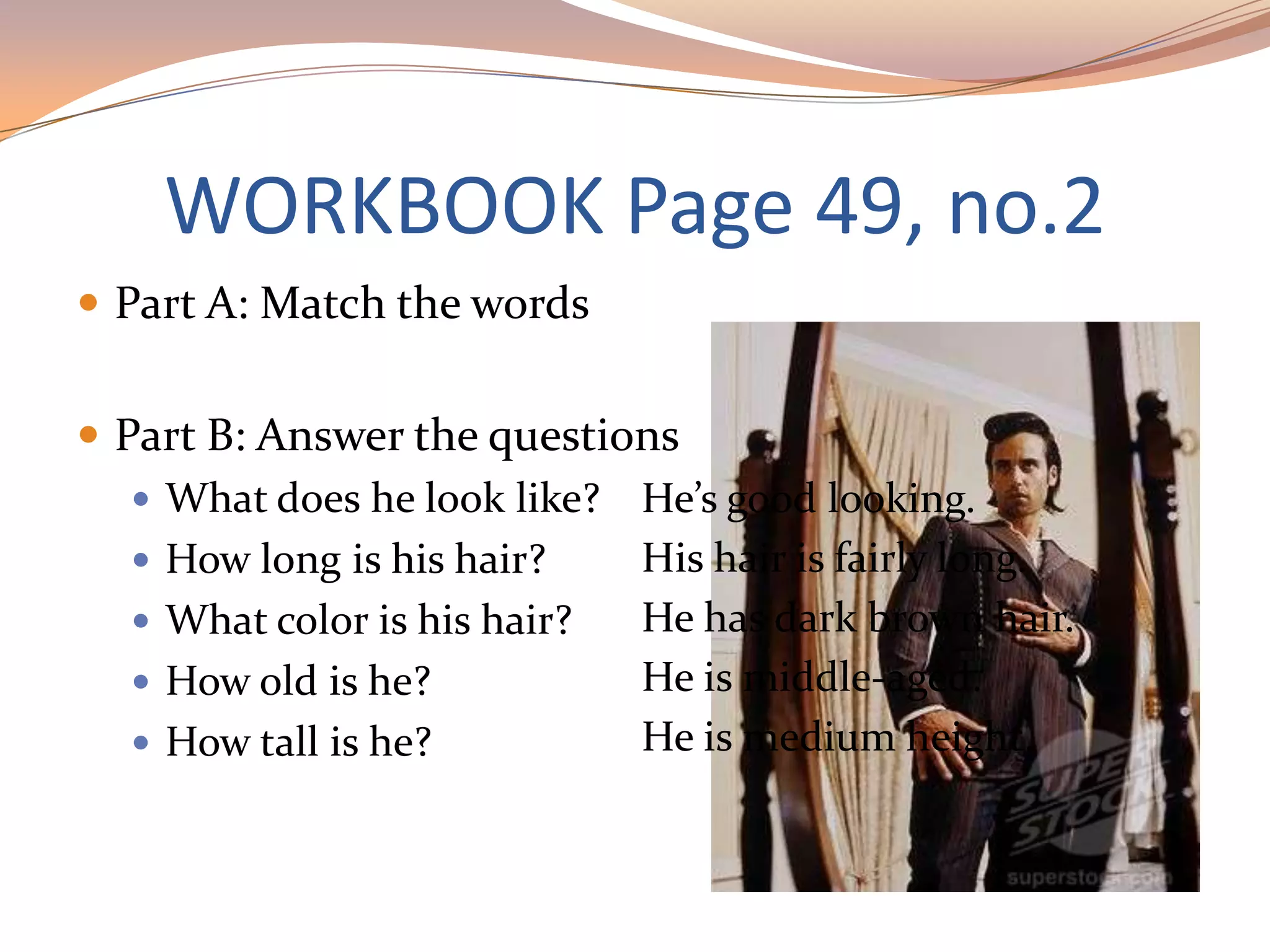 WORKBOOK Page 49, no.2
 Part A: Match the words
 Part B: Answer the questions
 What does he look like?
 How long is his hair?
 What color is his hair?
 How old is he?
 How tall is he?
He’s good looking.
His hair is fairly long.
He has dark brown hair.
He is middle-aged.
He is medium height.
 