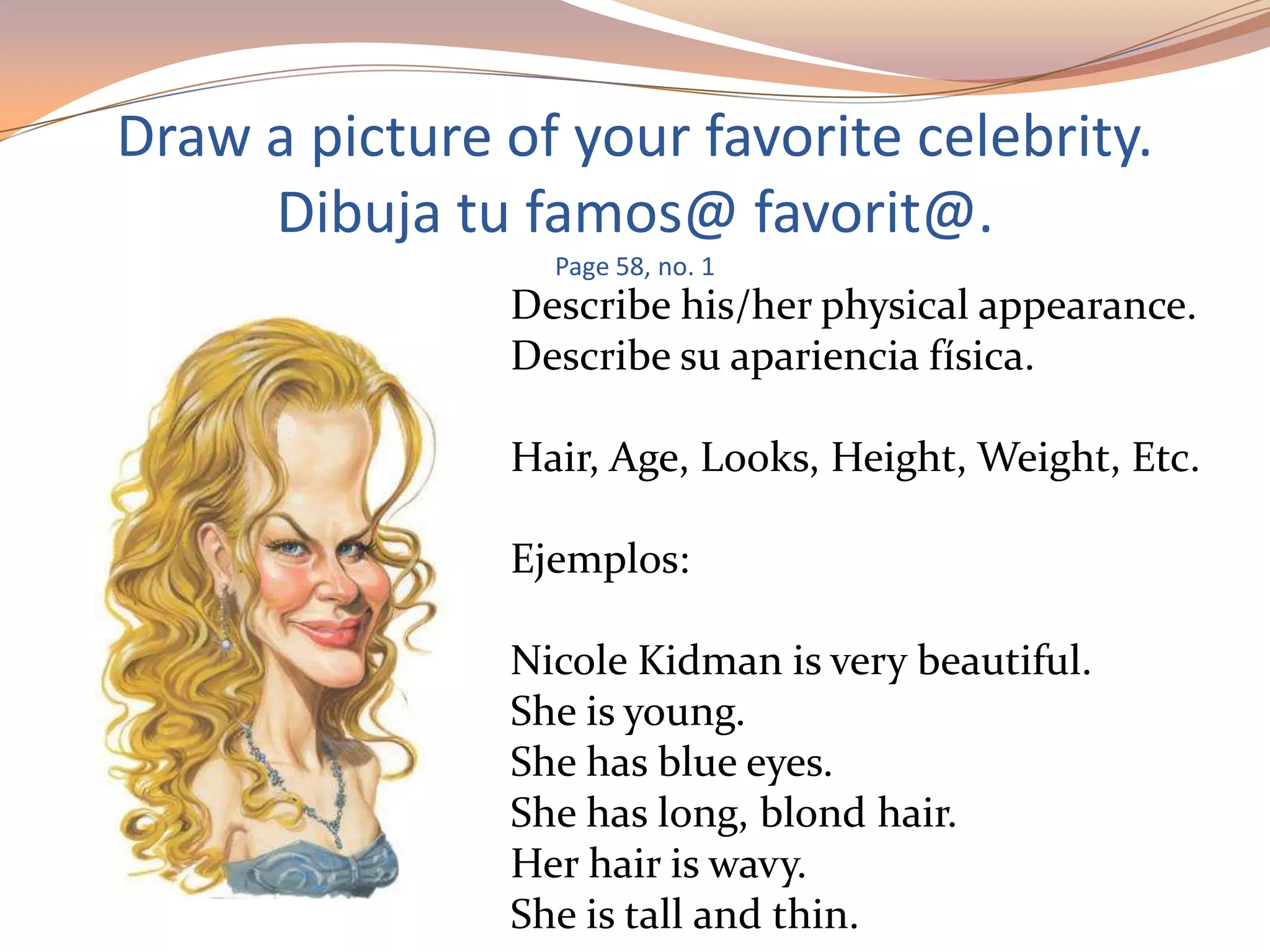 Draw a picture of your favorite celebrity.
Dibuja tu famos@ favorit@.
Page 58, no. 1
Describe his/her physical appearance.
Describe su apariencia física.
Hair, Age, Looks, Height, Weight, Etc.
Ejemplos:
Nicole Kidman is very beautiful.
She is young.
She has blue eyes.
She has long, blond hair.
Her hair is wavy.
She is tall and thin.
 
