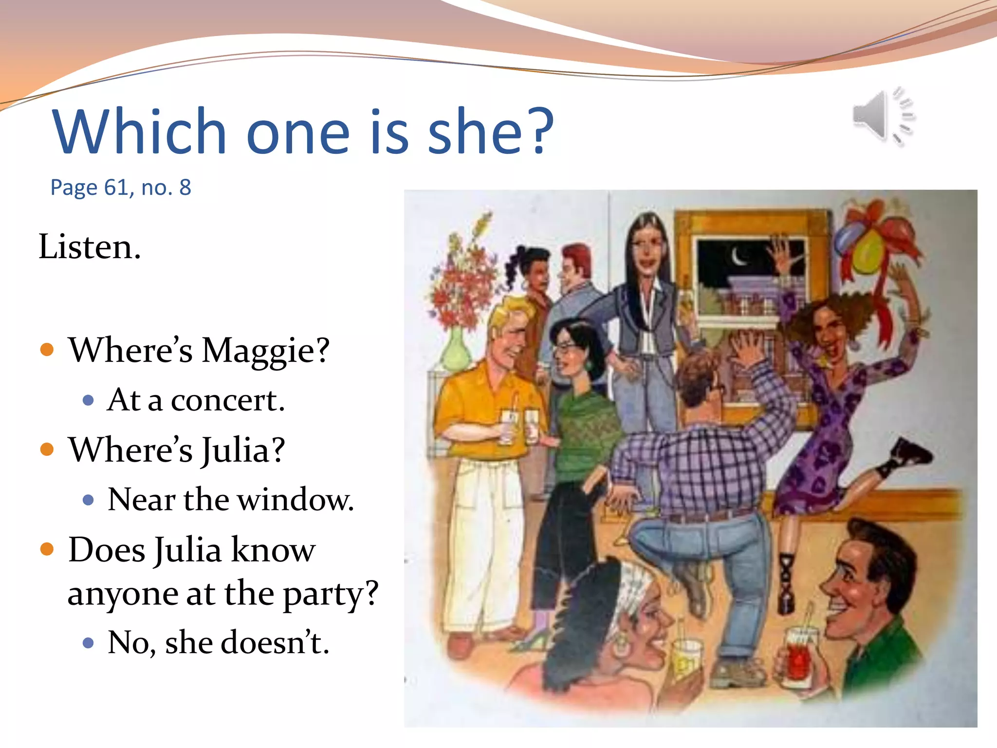 Which one is she?
Page 61, no. 8
Listen.
 Where’s Maggie?
 At a concert.
 Where’s Julia?
 Near the window.
 Does Julia know
anyone at the party?
 No, she doesn’t.
 