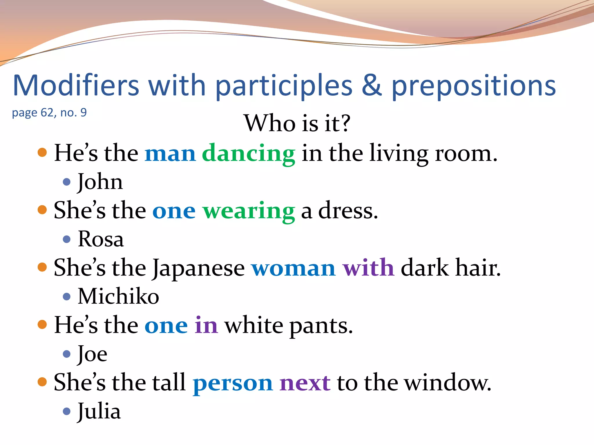Who is it?
 He’s the man dancing in the living room.
 John
 She’s the one wearing a dress.
 Rosa
 She’s the Japanese woman with dark hair.
 Michiko
 He’s the one in white pants.
 Joe
 She’s the tall person next to the window.
 Julia
Modifiers with participles & prepositions
page 62, no. 9
 